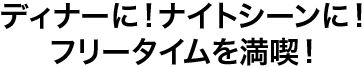 ディナーに！ナイトシーンに！ フリータイムを満喫！