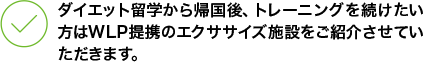 ダイエット留学から帰国後、トレーニングを続けたい方はWLP提携のエクササイズ施設をご紹介させていただきます。