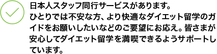 日本人スタッフ同行サービスがあります。 ひとりでは不安な方、より快適なダイエット留学のガイドをお願いしたいなどのご要望にお応え。皆さまが安心してダイエット留学を満喫できるようサポートしています。